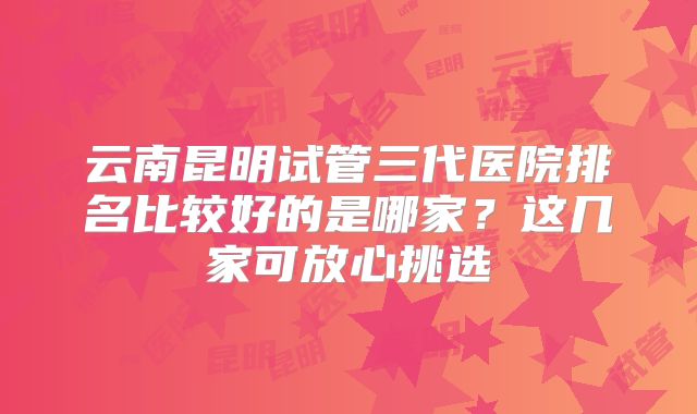 云南昆明试管三代医院排名比较好的是哪家?这几家可放心挑选