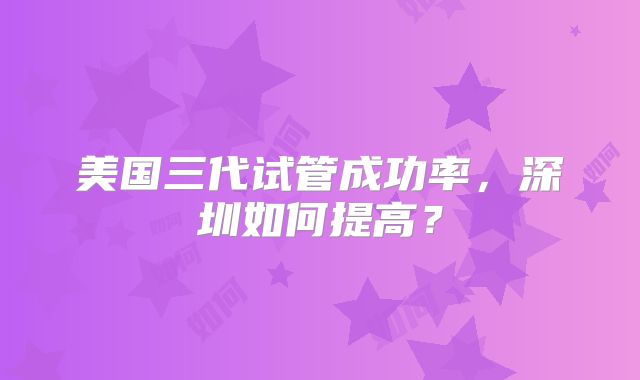 美国三代试管成功率,深圳如何提高?