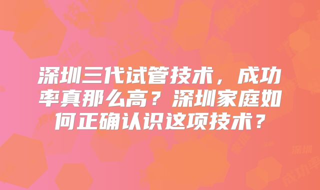 深圳三代试管技术，成功率真那么高？深圳家庭如何正确认识这项技术？