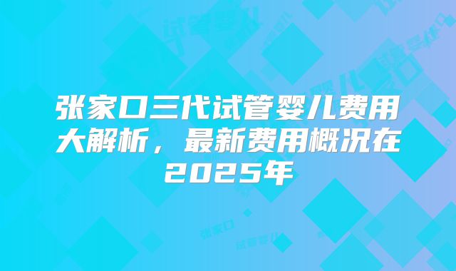 张家口三代试管婴儿费用大解析,最新费用概况在2025年