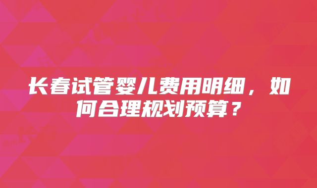 长春试管婴儿费用明细,如何合理规划预算?