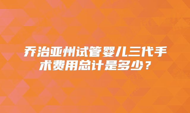 乔治亚州试管婴儿三代手术费用总计是多少?