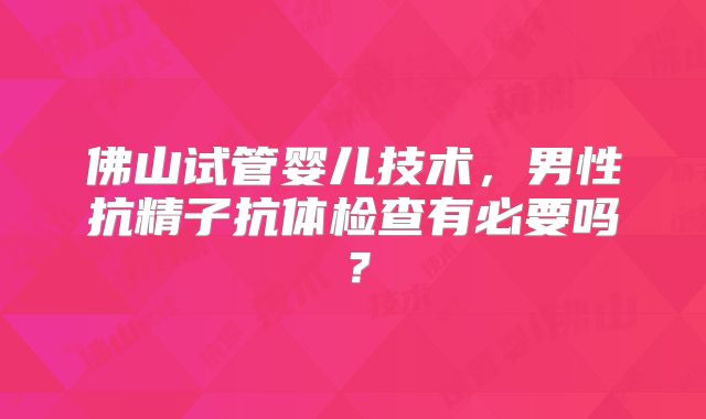 佛山试管婴儿技术,男性抗精子抗体检查有必要吗?