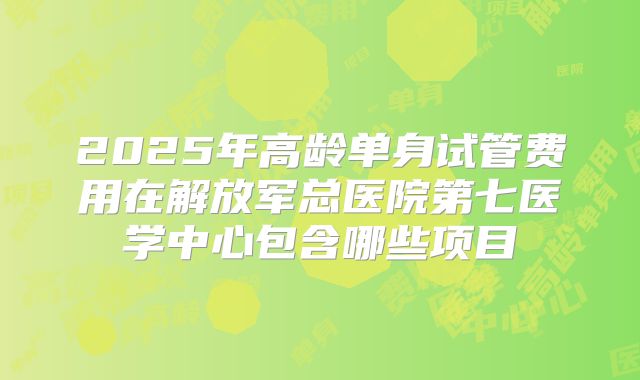 2025年高龄单身试管费用在解放军总医院第七医学中心包含哪些项目