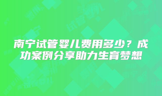 南宁试管婴儿费用多少?成功案例分享助力生育梦想