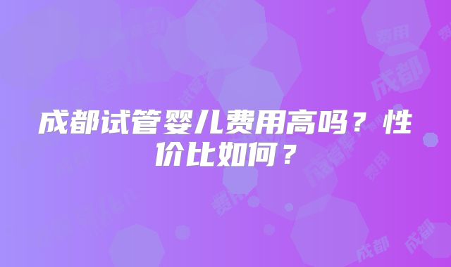成都试管婴儿费用高吗?性价比如何?