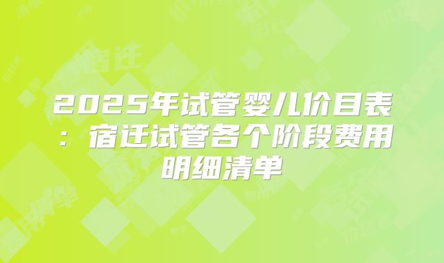 2025年试管婴儿价目表：宿迁试管各个阶段费用明细清单