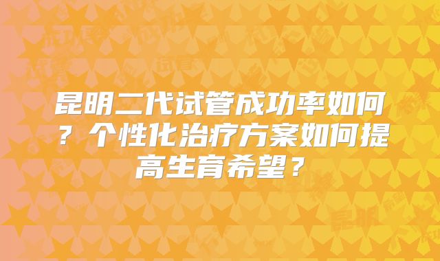 昆明二代试管成功率如何？个性化治疗方案如何提高生育希望？