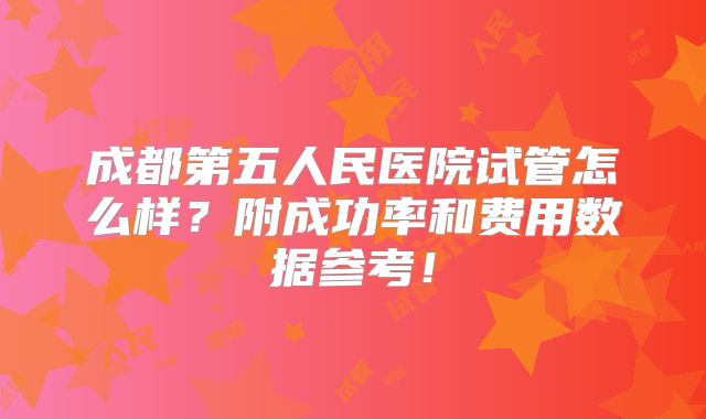 成都第五人民医院试管怎么样?附成功率和费用数据参考!
