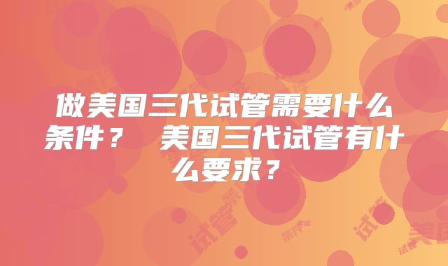 做美国三代试管需要什么条件？ 美国三代试管有什么要求？