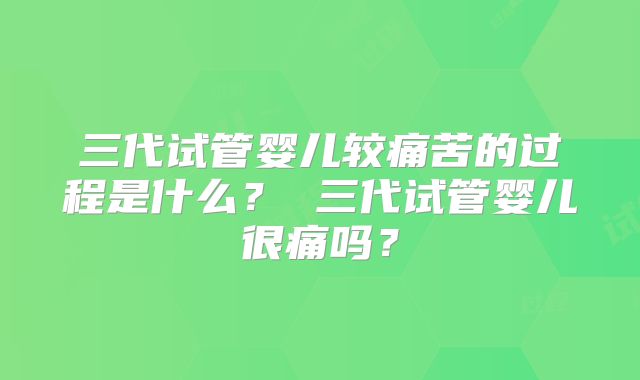 三代试管婴儿较痛苦的过程是什么? 三代试管婴儿很痛吗?