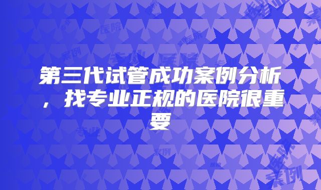 第三代试管成功案例分析,找专业正规的医院很重要