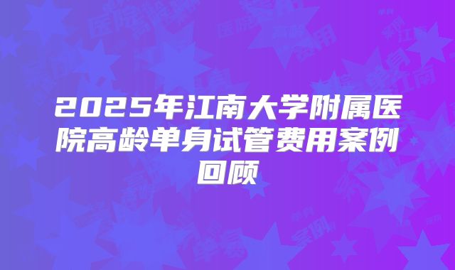 2025年江南大学附属医院高龄单身试管费用案例回顾