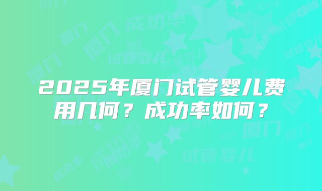 2025年厦门试管婴儿费用几何？成功率如何？