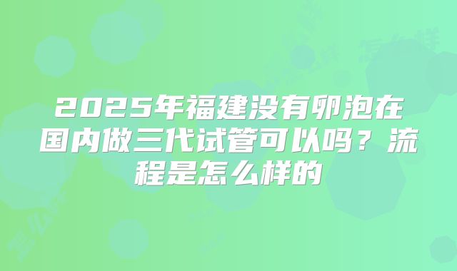 2025年福建没有卵泡在国内做三代试管可以吗？流程是怎么样的