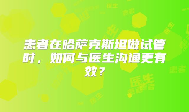 患者在哈萨克斯坦做试管时，如何与医生沟通更有效？