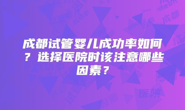 成都试管婴儿成功率如何?选择医院时该注意哪些因素?