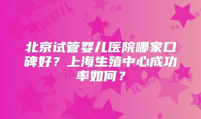 北京试管婴儿医院哪家口碑好？上海生殖中心成功率如何？