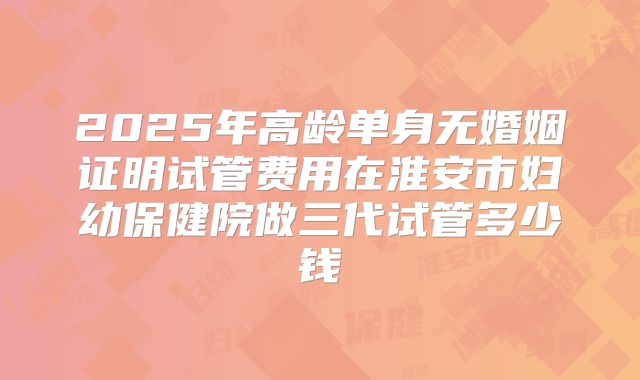 2025年高龄单身无婚姻证明试管费用在淮安市妇幼保健院做三代试管多少钱