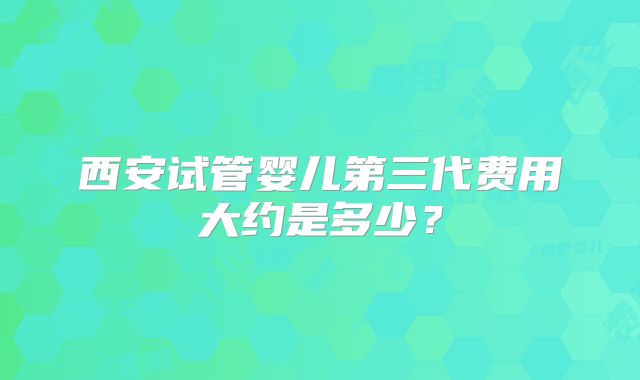 西安试管婴儿第三代费用大约是多少?