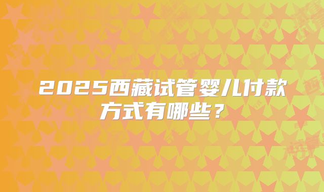 2025西藏试管婴儿付款方式有哪些?