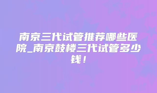 南京三代试管推荐哪些医院_南京鼓楼三代试管多少钱!