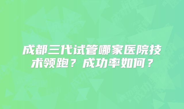 成都三代试管哪家医院技术领跑?成功率如何?