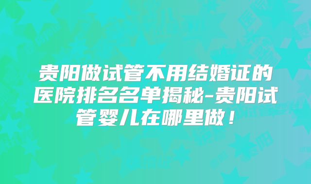 贵阳做试管不用结婚证的医院排名名单揭秘-贵阳试管婴儿在哪里做!