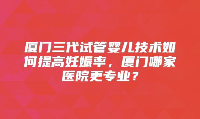 厦门三代试管婴儿技术如何提高妊娠率,厦门哪家医院更专业?