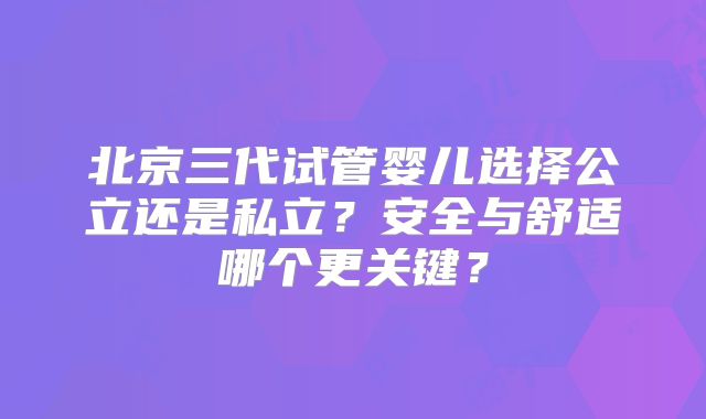 北京三代试管婴儿选择公立还是私立?安全与舒适哪个更关键?