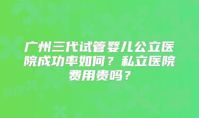 广州三代试管婴儿公立医院成功率如何？私立医院费用贵吗？