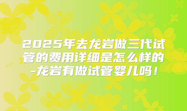 2025年去龙岩做三代试管的费用详细是怎么样的-龙岩有做试管婴儿吗！