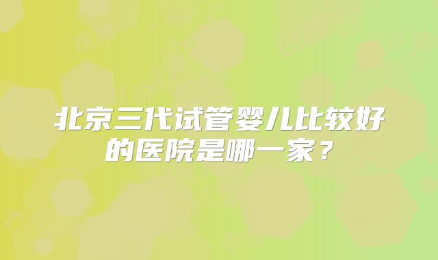 北京三代试管婴儿比较好的医院是哪一家？