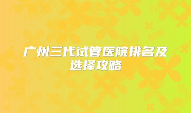 广州三代试管医院排名及选择攻略