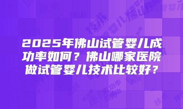 2025年佛山试管婴儿成功率如何?佛山哪家医院做试管婴儿技术比较好?