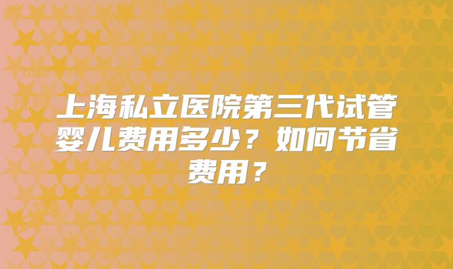 上海私立医院第三代试管婴儿费用多少?如何节省费用?