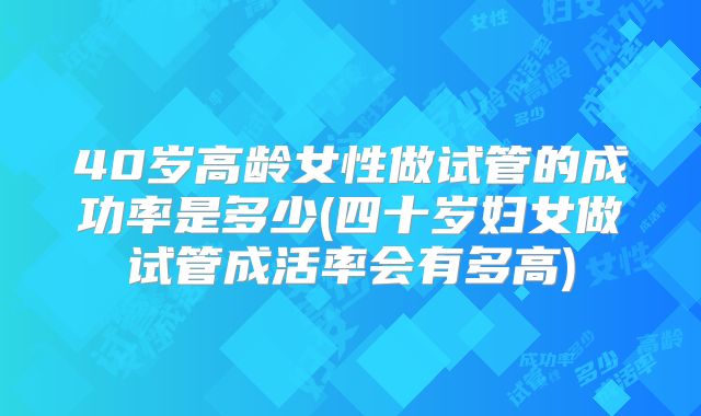 40岁高龄女性做试管的成功率是多少(四十岁妇女做试管成活率会有多高)