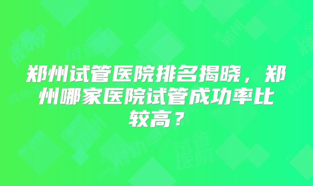 郑州试管医院排名揭晓,郑州哪家医院试管成功率比较高?