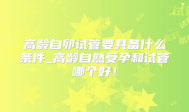 高龄自卵试管要具备什么条件_高龄自然受孕和试管哪个好！