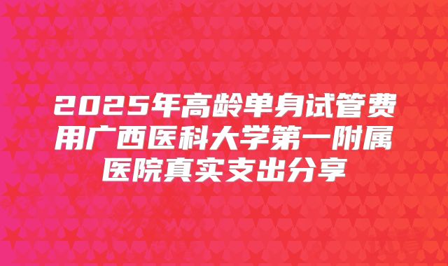 2025年高龄单身试管费用广西医科大学第一附属医院真实支出分享