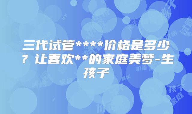 三代试管****价格是多少?让喜欢**的家庭美梦-生孩子