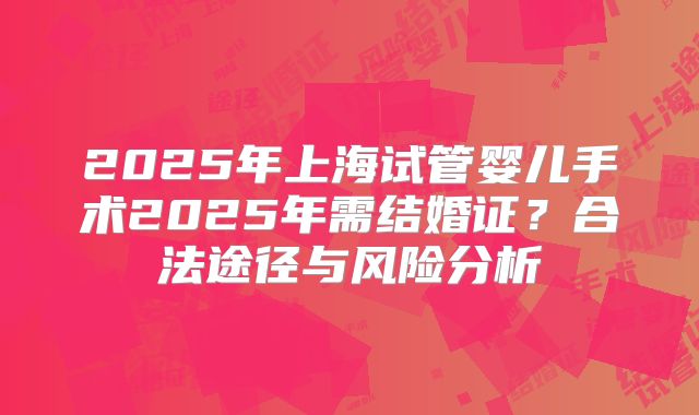 2025年上海试管婴儿手术2025年需结婚证?合法途径与风险分析