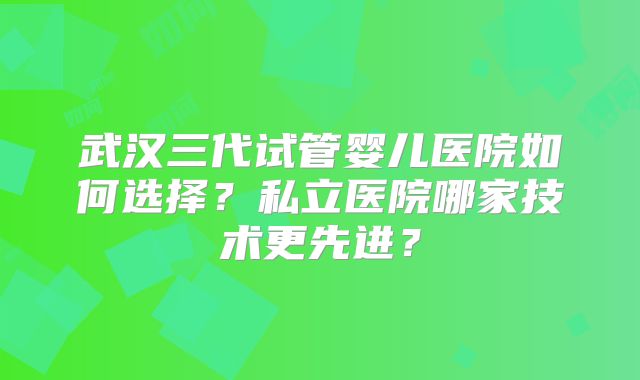 武汉三代试管婴儿医院如何选择?私立医院哪家技术更先进?