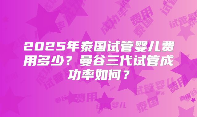 2025年泰国试管婴儿费用多少?曼谷三代试管成功率如何?