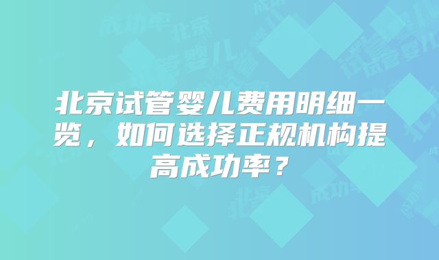 北京试管婴儿费用明细一览,如何选择正规机构提高成功率?