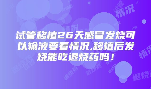 试管移植26天感冒发烧可以输液要看情况,移植后发烧能吃退烧药吗！