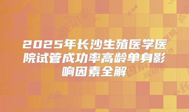 2025年长沙生殖医学医院试管成功率高龄单身影响因素全解