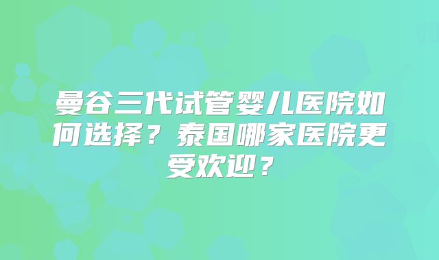 曼谷三代试管婴儿医院如何选择？泰国哪家医院更受欢迎？