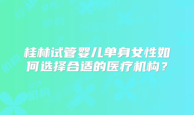 桂林试管婴儿单身女性如何选择合适的医疗机构?