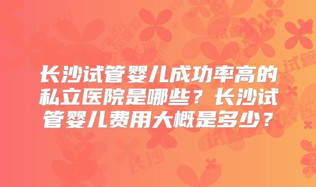 长沙试管婴儿成功率高的私立医院是哪些?长沙试管婴儿费用大概是多少?